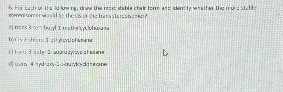 6. For each of the following, draw the most stable chair form and identify whether the more stable
stereoisomer would be the cis or the trans stereoisomer?
a) trans 3-tert-butyl-1-methylcyclohexane
b) Cis-2-chloro-1-ethylcyclohexane
c)
trans-3-butyl-1-isopropylcyclohexane
d) trans-4-hydroxy-1-t-butylcyclohexane
چار