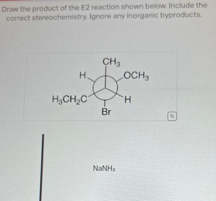 Draw the product of the E2 reaction shown below. Include the
correct stereochemistry. Ignore any inorganic byproducts.
H.
H3CH₂C
CH3
Br
NaNHz
LOCH3
H
Q