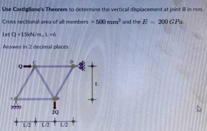 Use Castigliano's Theorem to determine the vertical displacement at joint B in mm.
Cross sectional area of all members 500 mm2 and the E = 200 GPa.
%3D
Let Q-15kN/m., L=6
Answer in 2 decimal places
1.
20
L2 L2
L/2
