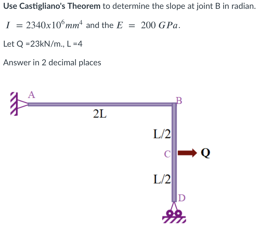 Use Castigliano's Theorem to determine the slope at joint B in radian.
1 =
2340x10°mm and the E
200 GPa.
Let Q =23KN/m., L=4
Answer in 2 decimal places
A
2L
L/2
L/2
D
