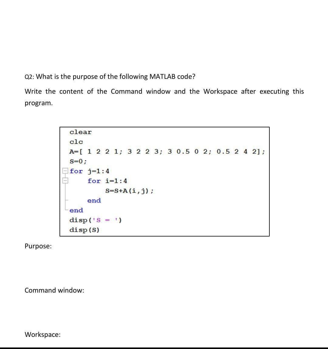 Q2: What is the purpose of the following MATLAB code?
Write the content of the Command window and the Workspace after executing this
program.
clear
clc
A=[ 1 2 2 1; 3 2 2 3; 3 0.5 0 2; 0.5 2 4 2];
s=0;
for j-1:4
for i=1:4
S=S+A (i,j);
end
end
disp ('S = )
disp (S)
Purpose:
Command window:
Workspace:
