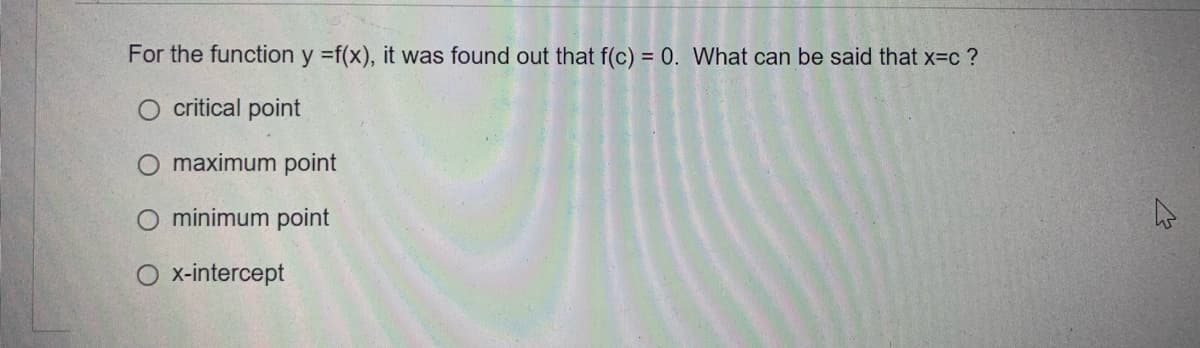 For the function y =f(x), it was found out that f(c) = 0. What can be said that x=c?
O critical point
maximum point
O minimum point
O x-intercept
2