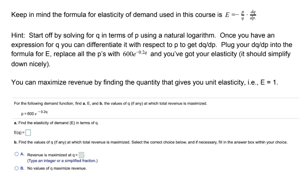 Keep in mind the formula for elasticity of demand used in this course is E =-
dp.
Hint: Start off by solving for q in terms of p using a natural logarithm. Once you have an
expression for q you can differentiate it with respect to p to get dq/dp. Plug your dq/dp into the
formula for E, replace all the p's with 600e 0.29 and you've got your elasticity (it should simplify
down nicely).
You can maximize revenue by finding the quantity that gives you unit elasticity, i.e., E = 1.
For the following demand function, find a. E, and b. the values of q (if any) at which total revenue is maximized.
p= 600 e -0.2q
a. Find the elasticity of demand (E) in terms of q.
E(q) =
b. Find the values of q (if any) at which total revenue
maximized. Select the correct choice below, and if necessary, fill in the answer box within your choice.
O A. Revenue is maximized at q=
(Type an integer or a simplified fraction.)
O B. No values of q maximize revenue.
