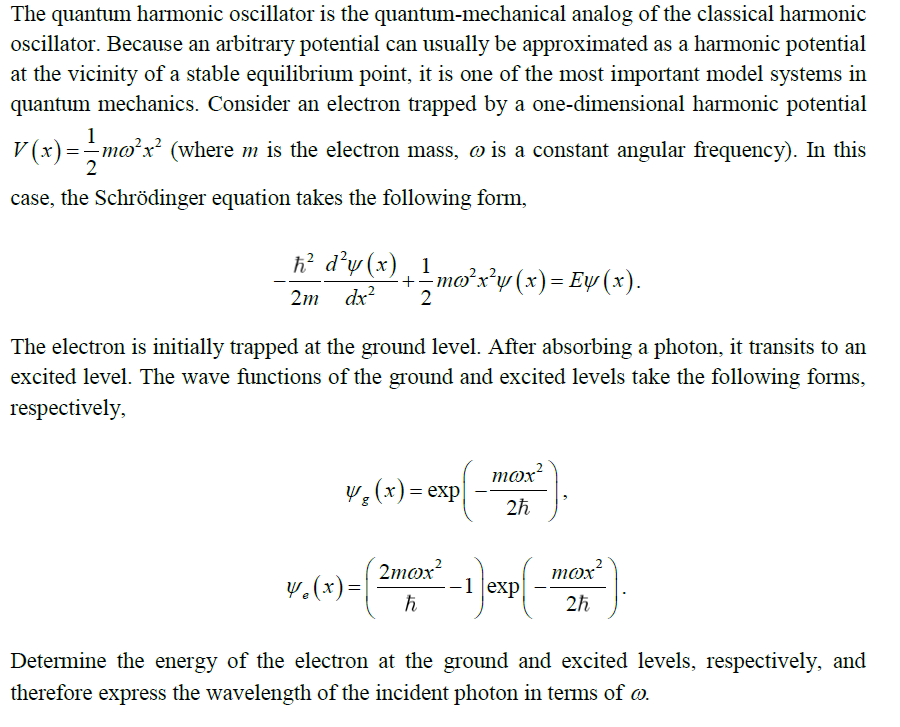 The quantum harmonic oscillator is the quantum-mechanical analog of the classical harmonic
oscillator. Because an arbitrary potential can usually be approximated as a harmonic potential
at the vicinity of a stable equilibrium point, it is one of the most important model systems in
quantum mechanics. Consider an electron trapped by a one-dimensional harmonic potential
V (x)=–mo²x² (where m is the electron mass, ø is a constant angular frequency). In this
case, the Schrödinger equation takes the following form,
ħ? d°w (x) ¸ 1
-moxy (x)= Ey (x).
2m dx?
2
The electron is initially trapped at the ground level. After absorbing a photon, it transits to an
excited level. The wave functions of the ground and excited levels take the following forms,
respectively,
mox?
y,(x)= exp|
2h
2mox?
v.(x)=|
mox
-1 exp|
2h
Determine the energy of the electron at the ground and excited levels, respectively, and
therefore express the wavelength of the incident photon in terms of @.
