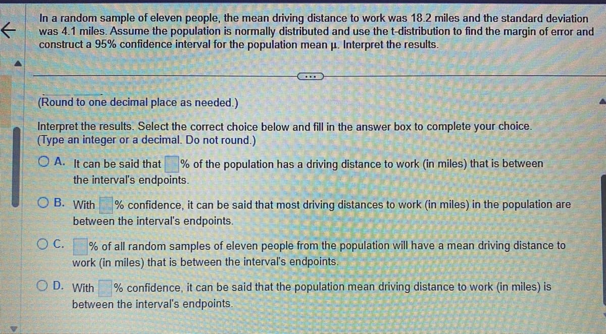 ←
In a random sample of eleven people, the mean driving distance to work was 18.2 miles and the standard deviation
was 4.1 miles. Assume the population is normally distributed and use the t-distribution to find the margin of error and
construct a 95% confidence interval for the population mean µ. Interpret the results.
(Round to one decimal place as needed.)
Interpret the results. Select the correct choice below and fill in the answer box to complete your choice.
(Type an integer or a decimal. Do not round.)
O A. It can be said that % of the population has a driving distance to work (in miles) that is between
the interval's endpoints.
B. With
% confidence, it can be said that most driving distances to work (in miles) in the population are
between the interval's endpoints.
OC.
% of all random samples of eleven people from the population will have a mean driving distance to
work (in miles) that is between the interval's endpoints.
OD. With
% confidence, it can be said that the population mean driving distance to work (in miles) is
between the interval's endpoints.