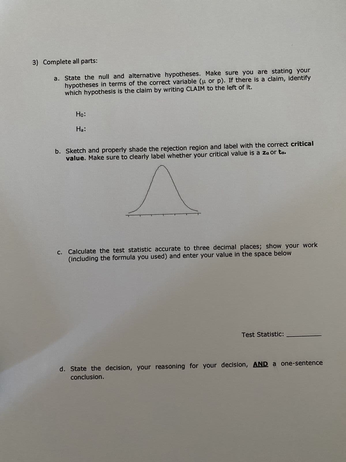 3) Complete all parts:
a. State the null and alternative hypotheses. Make sure you are stating your
hypotheses in terms of the correct variable (u or p). If there is a claim, identify
which hypothesis is the claim by writing CLAIM to the left of it.
Ho:
Ha:
b. Sketch and properly shade the rejection region and label with the correct critical
value. Make sure to clearly label whether your critical value is a za or ta.
c. Calculate the test statistic accurate to three decimal places; show your work
(including the formula you used) and enter your value in the space below
Test Statistic:
d. State the decision, your reasoning for your decision, AND a one-sentence
conclusion.