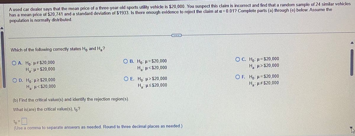 A used car dealer says that the mean price of a three-year-old sports utility vehicle is $20,000. You suspect this claim is incorrect and find that a random sample of 24 similar vehicles
has a mean price of $20,741 and a standard deviation of $1933. Is there enough evidence to reject the claim at a=0.01? Complete parts (a) through (e) below. Assume the
population is normally distributed.
Which of the following correctly states Ho and H₂?
OA. Ho u $20,000
H₂μ $20,000
Ha
OD. Ho:p> $20,000
H₂ μ<$20,000
a
B. Hop-$20,000
H₂ μ<$20,000
a
OE. Ho: >$20,000
Ha: p≤ $20,000
(b) Find the critical value(s) and identify the rejection region(s).
What is(are) the critical value(s), to?
200
to
(Use a comma to separate answers as needed. Round to three decimal places as needed.)
OC. Ho: p= $20,000
H₂:μ>$20,000
a
OF. Hop=$20,000
H₂:μ#$20,000
a