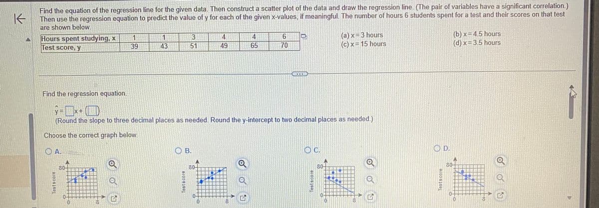 K
Find the equation of the regression line for the given data. Then construct a scatter plot of the data and draw the regression line. (The pair of variables have a significant correlation.)
Then use the regression equation to predict the value of y for each of the given x-values, if meaningful. The number of hours 6 students spent for a test and their scores on that test
are shown below.
Hours spent studying, x
Test score, y
Testscore
80
1
39
0
1
43
3
51
Find the regression equation.
y=x+()
(Round the slope to three decimal places as needed. Round the y-intercept to two decimal places as needed.)
Choose the correct graph below.
A.
OB.
Testscore
80-
0-
4
49
0
4
65
8
6
70
OC.
Testscore
10
(a)x= 3 hours
(c) x = 15 hours
0
8
Q
G
Testscore
D.
(b)x=4.5 hours
(d) x = 3.5 hours
80-
10
10
-00
8
01
777