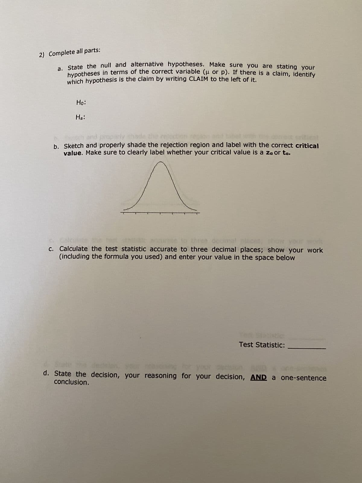 2) Complete all parts:
is a claim, identify
a. State the null and alternative hypotheses. Make sure you are stating your
hypotheses in terms of the correct variable (μ or p). If there
which hypothesis is the claim by writing CLAIM to the left of it.
Ho:
Ha:
(est
b. Sketch and properly shade the rejection region and label with the correct critical
value. Make sure to clearly label whether your critical value is a za or ta.
c. Calculate the test statistic accurate to three decimal places; show your work
(including the formula you used) and enter your value in the space below
Test Statistic:
d. State the decision, your reasoning for your decision, AND a one-sentence
conclusion.