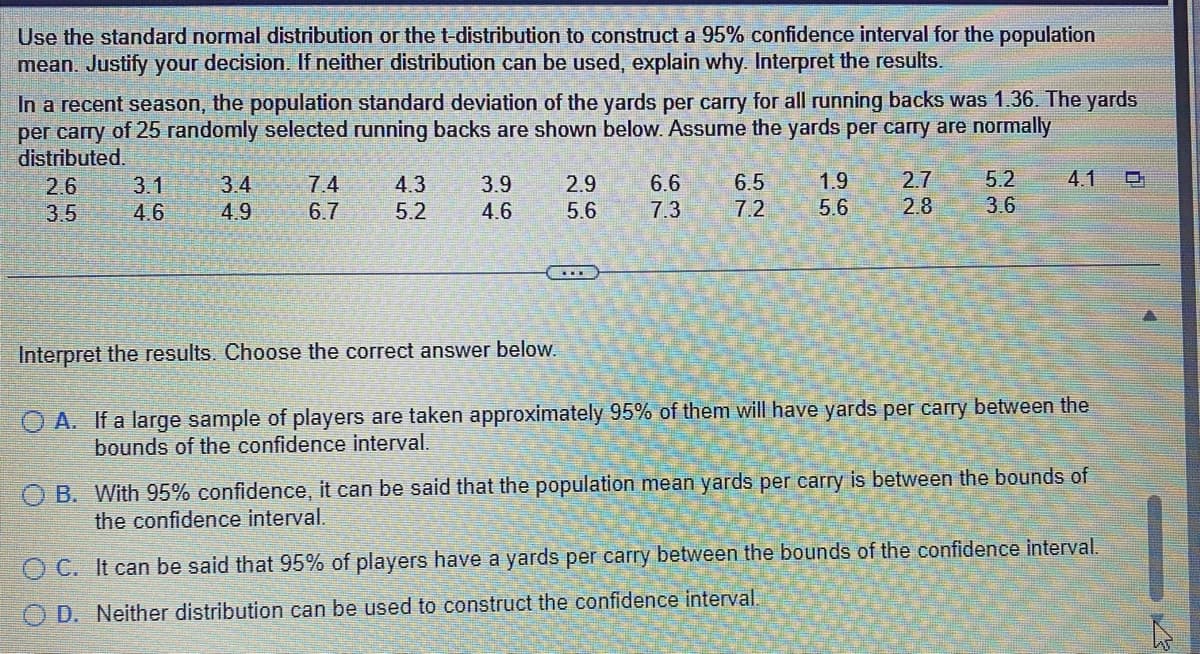 Use the standard normal distribution or the t-distribution to construct a 95% confidence interval for the population
mean. Justify your decision. If neither distribution can be used, explain why. Interpret the results.
In a recent season, the population standard deviation of the yards per carry for all running backs was 1.36. The yards
per carry of 25 randomly selected running backs are shown below. Assume the yards per carry are normally
distributed.
2.6
3.5
3.1
4.6
3.4
4.9
7.4
6.7
4.3
5.2
3.9
4.6
2.9
5.6
6.6
7.3
6.5
7.2
96
1.9
5.6
2.7
22
2.8
5.2 4.1
3.6
Interpret the results. Choose the correct answer below.
OA. If a large sample of players are taken approximately 95% of them will have yards per carry between the
bounds of the confidence interval.
OB. With 95% confidence, it can be said that the population mean yards per carry is between the bounds of
the confidence interval.
OC. It can be said that 95% of players have a yards per carry between the bounds of the confidence interval.
OD. Neither distribution can be used to construct the confidence interval.
C