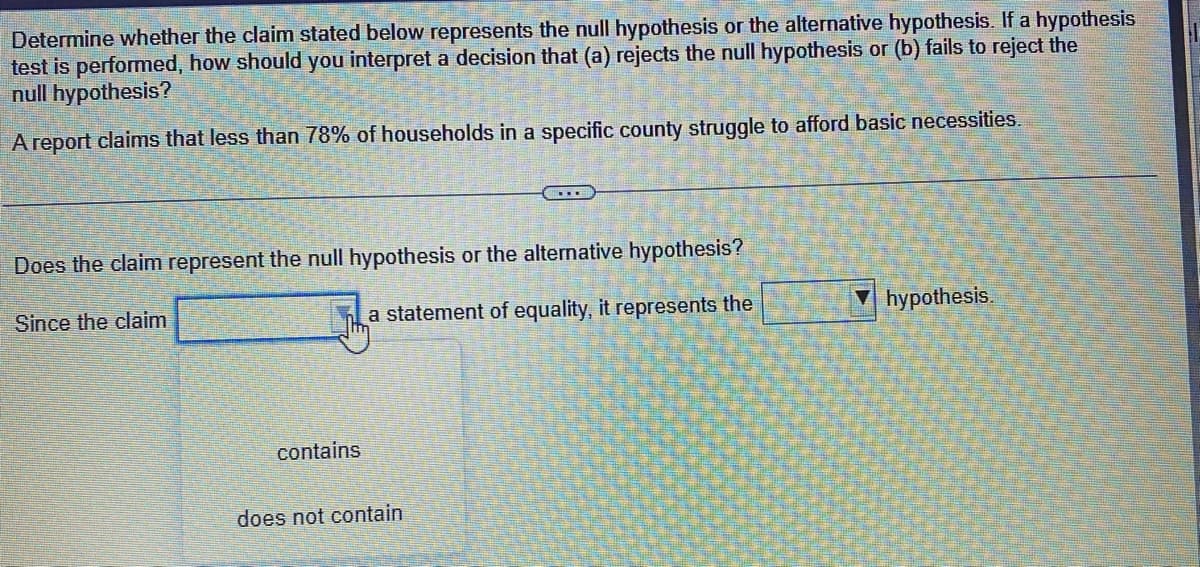 Determine whether the claim stated below represents the null hypothesis or the alternative hypothesis. If a hypothesis
test is performed, how should you interpret a decision that (a) rejects the null hypothesis or (b) fails to reject the
null hypothesis?
A report claims that less than 78% of households in a specific county struggle to afford basic necessities.
Does the claim represent the null hypothesis or the alternative hypothesis?
Since the claim
a statement of equality, it represents the
contains
does not contain
hypothesis.