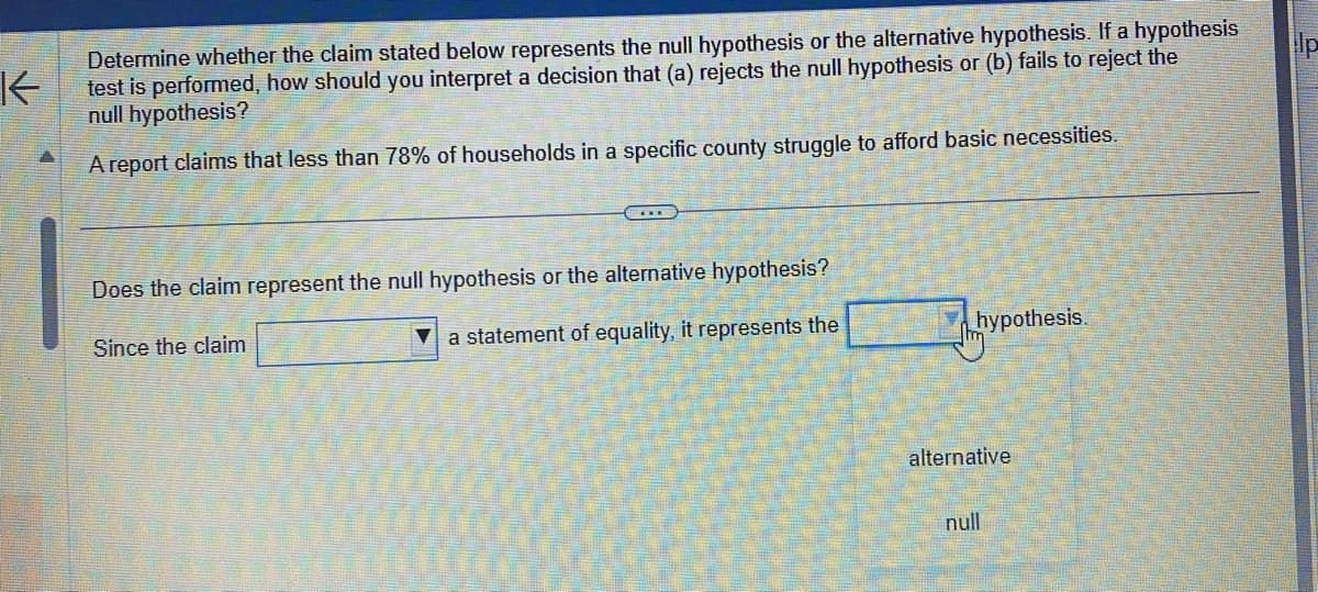 K
Determine whether the claim stated below represents the null hypothesis or the alternative hypothesis. If a hypothesis
test is performed, how should you interpret a decision that (a) rejects the null hypothesis or (b) fails to reject the
null hypothesis?
A report claims that less than 78% of households in a specific county struggle to afford basic necessities.
Does the claim represent the null hypothesis or the alternative hypothesis?
Since the claim
a statement of equality, it represents the
hypothesis.
alternative
null
p