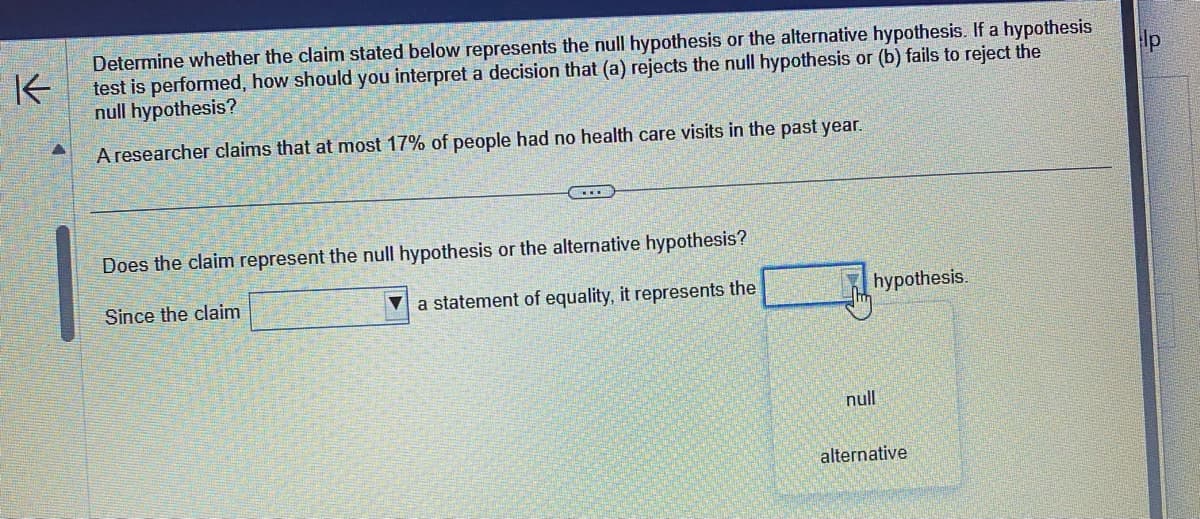 K
Determine whether the claim stated below represents the null hypothesis or the alternative hypothesis. If a hypothesis
test is performed, how should you interpret a decision that (a) rejects the null hypothesis or (b) fails to reject the
null hypothesis?
A researcher claims that at most 17% of people had no health care visits in the past year.
Does the claim represent the null hypothesis or the alternative hypothesis?
Since the claim
a statement of equality, it represents the
hypothesis.
null
alternative
p