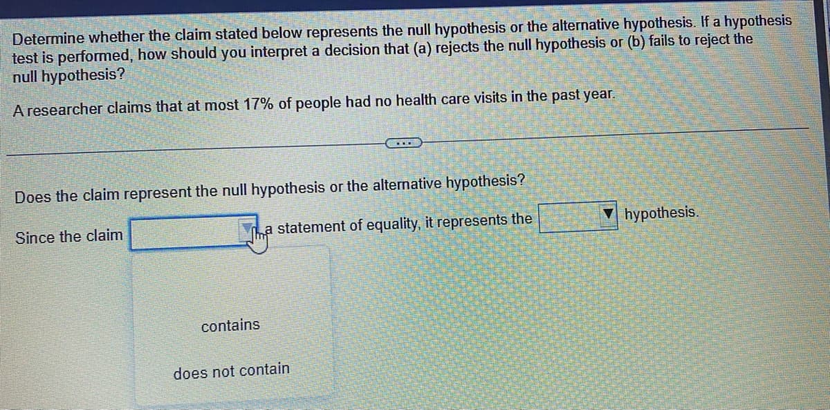 Determine whether the claim stated below represents the null hypothesis or the alternative hypothesis. If a hypothesis
test is performed, how should you interpret a decision that (a) rejects the null hypothesis or (b) fails to reject the
null hypothesis?
A researcher claims that at most 17% of people had no health care visits in the past year.
Does the claim represent the null hypothesis or the alternative hypothesis?
Since the claim
a statement of equality, it represents the
contains
does not contain
hypothesis.