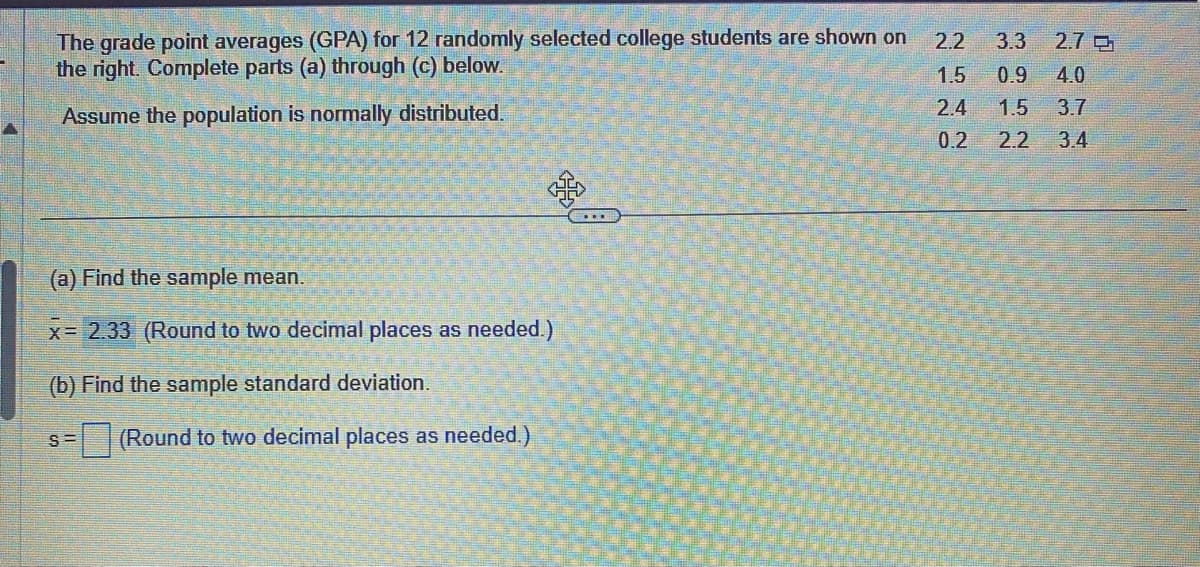 The grade point averages (GPA) for 12 randomly selected college students are shown on
the right. Complete parts (a) through (c) below.
Assume the population is normally distributed.
(a) Find the sample mean.
x= 2.33 (Round to two decimal places as needed.)
(b) Find the sample standard deviation.
S=
(Round to two decimal places as needed.)
2.2
3.3 2.7
1.5 0.9 4.0
2.4 1.5 3.7
0.2 2.2
3.4