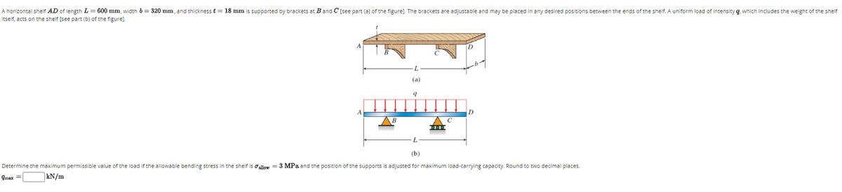 A horizontal shelf AD of length L= 600 mm, width 6= 320 mm, and thickness t = 18 mm is supported by brackets at Band C [see part (a) of the figure]. The brackets are adjustable and may be placed in any desired positions between the ends of the shelf. A uniform load of intensity q, which includes the weight of the shelf
itself, acts on the shelf [see part (b) of the figure).
(a)
A
D
В
(b)
Determine the maximum permissible value of the load if the allowable bending stress in the shelf is oallow = 3 MPa and the position of the supports is adjusted for maximum load-carrying capacity. Round to two decimal places.
qmax =
kN/m
