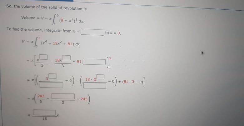 So, the volume of the solid of revolution is
Volume = V = x
(9 - x2 dx.
To find the volume, integrate from x =
to x = 3.
81) dx
18x
+ 81
3
마..
%3D
18 - 3
+ (81 · 3 - 0)
243
+ 243
3
15
