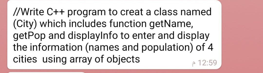 //Write C++ program to creat a class named
(City) which includes function getName,
getPop and displaylnfo to enter and display
the information (names and population) of 4
cities using array of objects
e 12:59
