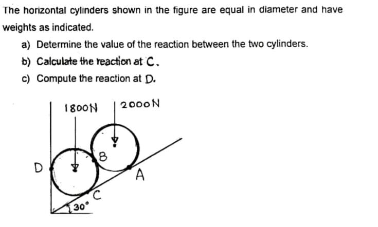 The horizontal cylinders shown in the figure are equal in diameter and have
weights as indicated.
a) Determine the value of the reaction between the two cylinders.
b) Calculate the reaction at C.
c) Compute the reaction at D.
1800N
2000N
B
30°
