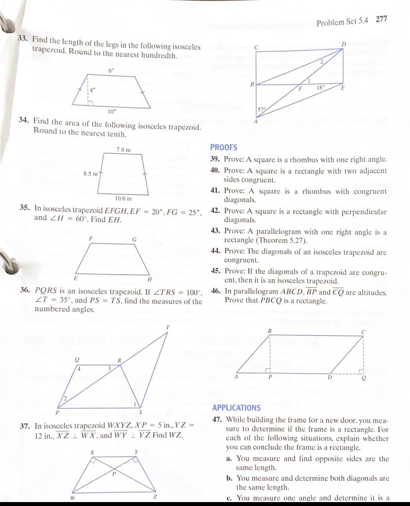 Problem Set 5.4 277
33. Find the length of the legs in the following isosceles
trapezoid. Round to the nearest hundredth.
6"
18
10"
57
34. Find the area of the following isosceles trapezoid.
Round to the nearest tenth.
PROOFS
7.8 m
39. Prove: A square is a rhombus with one right angle.
40. Prove: A square is a rectangle with two adjacent
sides congruent.
8.5 m
41. Prove: A square is a rhombus with congruent
diagonals.
42. Prove: A square is a rectangle with perpendicular
diagonals.
43. Prove: A parallelogram with one right angle is a
rectangle (Theorem 5.27).
106 m
35. In isosceles trapezoid EFGH,EF = 20", FG = 25",
and ZH = 60°, Find EH.
44. Prove: The diagonals of an isosceles trapezoid are
congruent.
36. PQRS is an isosceles trapezoid. If ZTRS = 100°,
ZT = 35°, and PS = TS, find the measures of the
numbered angles.
45. Prove: If the diagonals of a trapezoid are congru-
ent, then it is an isosceles trapezoid.
46. In parallelogram ABCD, BP and CQ are altitudes.
Prove that PBCQ is a rectangle.
B
R
4
APPLICATIONS
37. In isosceles trapezoid WXYZ, X P = 5 in., Y Z =
12 in., XZ 1 WX, and WY 1 YZ Find WZ.
47. While building the frame for a new door, you mea-
sure to determine if the frame is a rectangle. For
each of the following situations, explain whether
you can conclude the frame is a rectangle.
a. You measure and find opposite sides are the
same length.
b. You measure and determine both diagonals are
the same length.
c. You measure one angle and determine it is a
