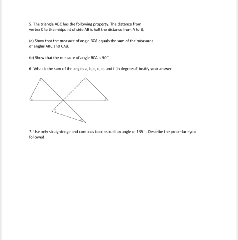 5. The triangle ABC has the following property. The distance from
vertex C to the midpoint of side AB is half the distance from A to B.
(a) Show that the measure of angle BCA equals the sum of the measures
of angles ABC and CAB.
(b) Show that the measure of angle BCA is 90°.
6. What is the sum of the angles a, b, c, d, e, and f (in degrees)? Justify your answer.
7. Use only straightedge and compass to construct an angle of 135°. Describe the procedure you
followed.
