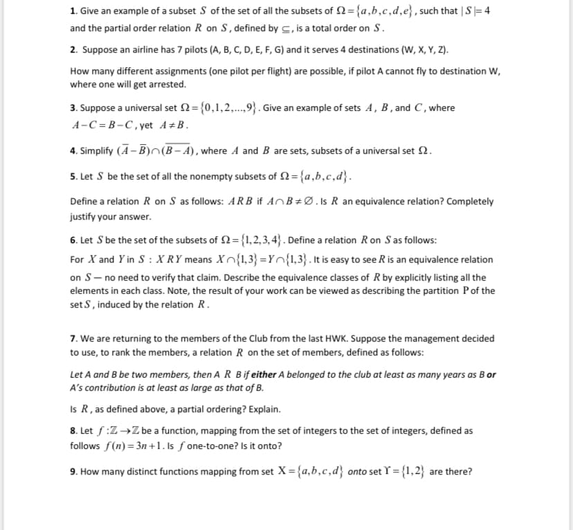 1. Give an example of a subset S of the set of all the subsets of N={a,b,c,d,e}, such that | S= 4
and the partial order relation R on S, defined by c, is a total order on S.
2. Suppose an airline has 7 pilots (A, B, C, D, E, F, G) and it serves 4 destinations (W, X, Y, Z).
How many different assignments (one pilot per flight) are possible, if pilot A cannot fly to destination W,
where one will get arrested.
3. Suppose a universal set 2={0,1,2,..,9}. Give an example of sets A, B, and C, where
A-C = B-C, yet A±B.
4. Simplify (A- B)O(B- A), where A and B are sets, subsets of a universal set N.
5. Let S be the set of all the nonempty subsets of 2={a,b,c,d}.
Define a relation R on S as follows: AR B if AOB±Ø.Is R an equivalence relation? Completely
justify your answer.
6. Let S be the set of the subsets of 2= {1,2, 3, 4} . Define a relation Ron S as follows:
For X and Y in S : X RY means Xn{1,3} =Yn{1,3}. It is easy to see R is an equivalence relation
on S- no need to verify that claim. Describe the equivalence classes of R by explicitly listing all the
elements in each class. Note, the result of your work can be viewed as describing the partition Pof the
set S, induced by the relation R.
7. We are returning to the members of the Club from the last HWK. Suppose the management decided
to use, to rank the members, a relation R on the set of members, defined as follows:
Let A and B be two members, then A R Bif either A belonged to the club at least as many years as B or
A's contribution is at least as large as that of B.
Is R, as defined above, a partial ordering? Explain.
8. Let f:Z→Z be a function, mapping from the set of integers to the set of integers, defined as
follows f(n) = 3n +1. Is ƒ one-to-one? Is it onto?
9. How many distinct functions mapping from set X= {a,b,c,d} onto set Y = {1,2} are there?
