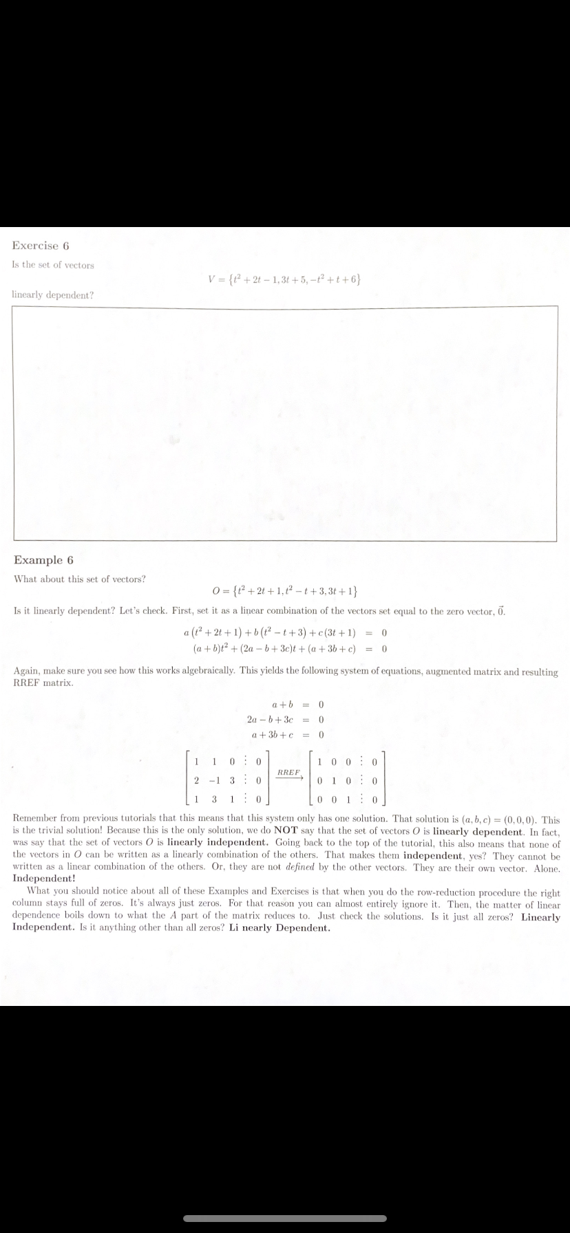 Exercise 6
Is the set of vectors
V = {r² + 2t – 1,3t + 5, –t² + t + 6}
linearly dependent?
Example 6
What about this set of vectors?
O = {t² + 2t + 1, t? - t +3,3t +1}
Is it linearly dependent? Let's check. First, set it as a linear combination of the vectors set equal to the zero vector, .
a (t? + 2t + 1) +b(t? - t+3) + c(3t + 1) =
(a + b)t? + (2a – b+3c)t + (a + 3b +c)
= 0
Again, make sure you see how this works algebraically. This yields the following system of equations, augmented matrix and resulting
RREF matrix.
a +6 = 0
2a - b+ 3c =
a + 36 +c =
1
0: 0
1 0 0: 0
RREF,
2
-1 3: 0
0 10: 0
1
3
1
0 0 1
Remember from previous tutorials that this means that this system only has one solution. That solution is (a, b, c) = (0,0,0). This
is the trivial solution! Because this is the only solution, we do NOT say that the set of vectors 0 is linearly dependent. In fact,
was say that the set of vectors O is linearly independent. Going back to the top of the tutorial, this also means that none of
the vectors in 0 can be written as a linearly combination of the others. That makes them independent, yes? They cannot be
written as a linear combination of the others. Or, they are not defined by the other vectors. They are their own vector. Alone.
Independent!
What you should notice about all of these Examples and Exercises is that when you do the row-reduction procedure the right
column stays full of zeros. It's always just zeros. For that reason you can almost entirely ignore it. Then, the matter of linear
dependence boils down to what the A part of the matrix reduces to. Just check the solutions. Is it just all zeros? Linearly
Independent. Is it anything other than all zeros? Li nearly Dependent.
