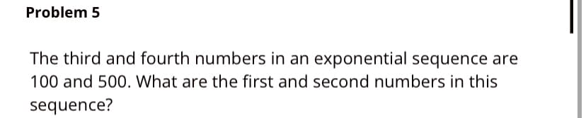 Problem 5
The third and fourth numbers in an exponential sequence are
100 and 500. What are the first and second numbers in this
sequence?
