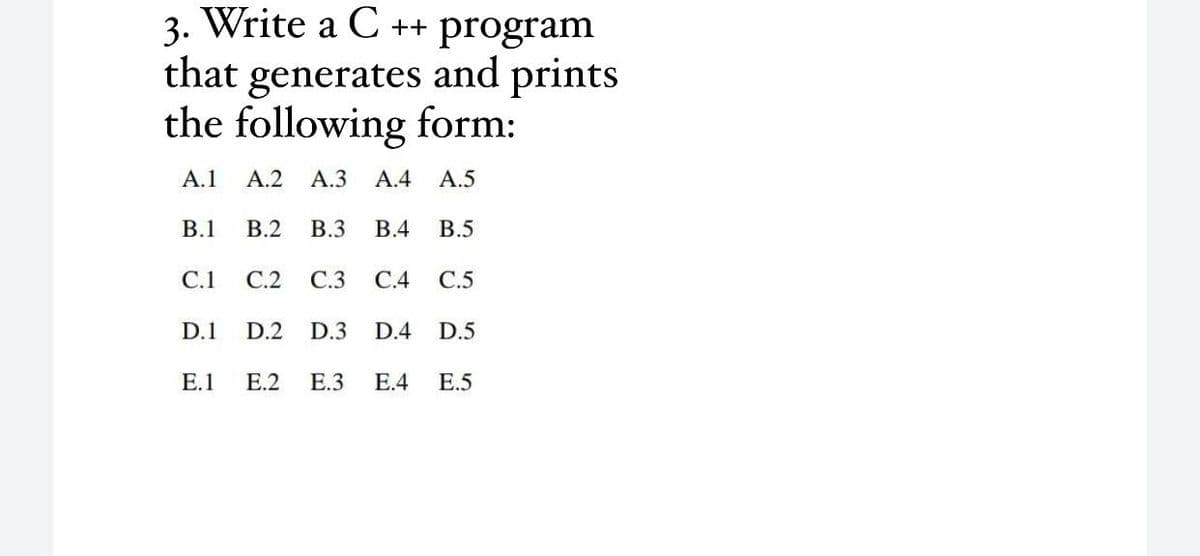 3. Write a C ++ program
generates and prints
the following form:
that
A.1
А.2
А.З
A.4
A.5
B.1
В.2
B.3
В.4
В.5
C.1
С.2
C.3
С.4
С.5
D.1
D.2
D.3
D.4
D.5
E.1
Е.2
E.3
Е.4
E.5
