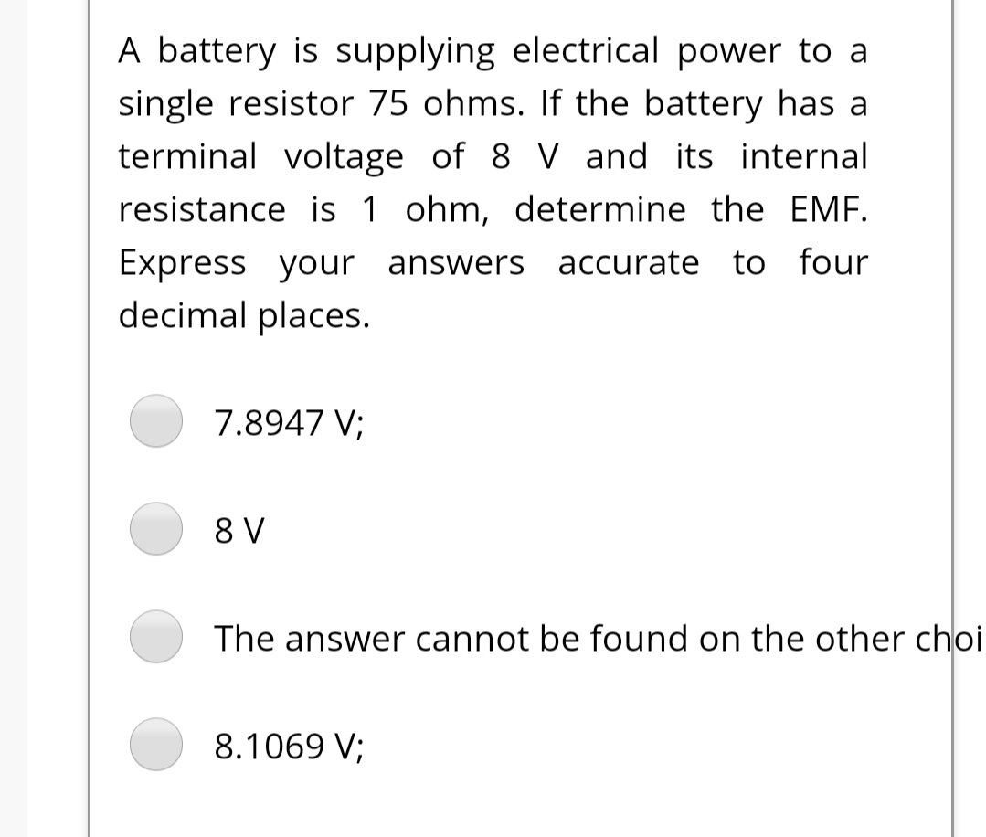 A battery is supplying electrical power to a
single resistor 75 ohms. If the battery has a
terminal voltage of 8 V and its internal
resistance is 1 ohm, determine the EMF.
Express your answers accurate to four
decimal places.
7.8947 V;
8 V
The answer cannot be found on the other choi
8.1069 V;
