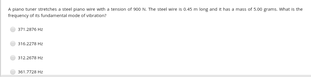 A piano tuner stretches a steel piano wire with a tension of 900 N. The steel wire is 0.45 m long and it has a mass of 5.00 grams. What is the
frequency of Its fundamental mode of vibration?
371.2876 Hz
316.2278 Hz
312.2678 Hz
361.7728 Hz
