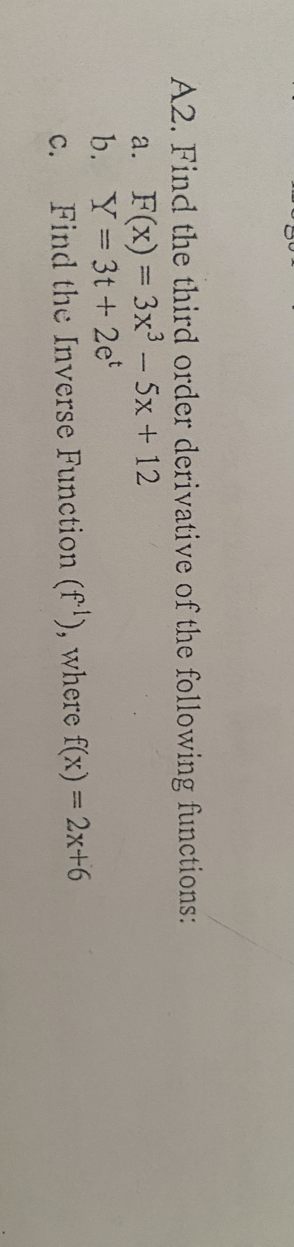 A2. Find the third order derivative of the following functions:
a. F(x) = 3x³ - 5x+12
Y=3t+ 2et
b.
C.
Find the Inverse Function (f¹), where f(x) = 2x+6