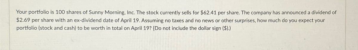 Your portfolio is 100 shares of Sunny Morning, Inc. The stock currently sells for $62.41 per share. The company has announced a dividend of
$2.69 per share with an ex-dividend date of April 19. Assuming no taxes and no news or other surprises, how much do you expect your
portfolio (stock and cash) to be worth in total on April 19? (Do not include the dollar sign ($).)