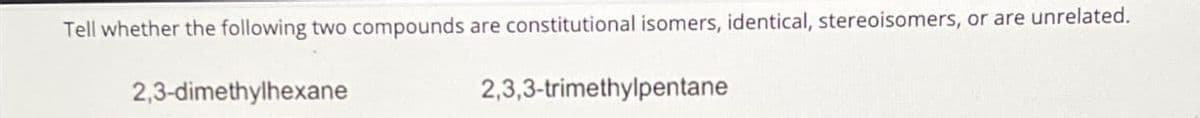 Tell whether the following two compounds are constitutional isomers, identical, stereoisomers, or are unrelated.
2,3-dimethylhexane
2,3,3-trimethylpentane