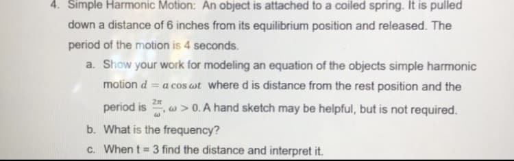 4. Simple Harmonic Motion: An object is attached to a coiled spring. It is pulled
down a distance of 6 inches from its equilibrium position and released. The
period of the motion is 4 seconds.
a. Show your work for modeling an equation of the objects simple harmonic
= a cos wt where d is distance from the rest position and the
motion d
2n
period is
,E>0. A hand sketch may be helpful, but is not required.
b. What is the frequency?
c. When t = 3 find the distance and interpret it.
%3!
