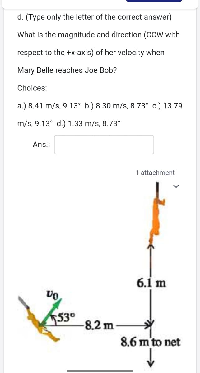 d. (Type only the letter of the correct answer)
What is the magnitude and direction (CCW with
respect to the +x-axis) of her velocity when
Mary Belle reaches Joe Bob?
Choices:
a.) 8.41 m/s, 9.13° b.) 8.30 m/s, 8.73° c.) 13.79
m/s, 9.13° d.) 1.33 m/s, 8.73°
Ans.:
1 attachment -
6.1 m
530
-8.2 m
8.6 m'to net
