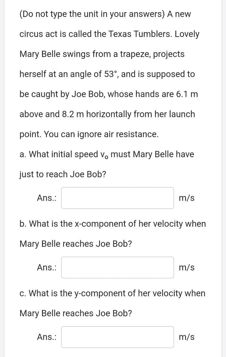 (Do not type the unit in your answers) A new
circus act is called the Texas Tumblers. Lovely
Mary Belle swings from a trapeze, projects
herself at an angle of 53°, and is supposed to
be caught by Joe Bob, whose hands are 6.1 m
above and 8.2 m horizontally from her launch
point. You can ignore air resistance.
a. What initial speed v, must Mary Belle have
just to reach Joe Bob?
Ans.:
m/s
b. What is the X-component of her velocity when
Mary Belle reaches Joe Bob?
Ans.:
m/s
c. What is the y-component of her velocity when
Mary Belle reaches Joe Bob?
Ans.:
m/s
