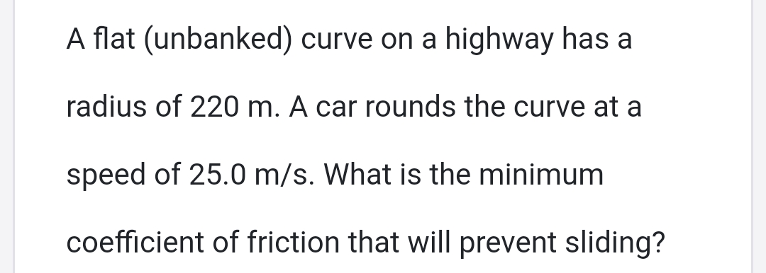 A flat (unbanked) curve on a highway has a
radius of 220 m. A car rounds the curve at a
speed of 25.0 m/s. What is the minimum
coefficient of friction that will prevent sliding?
