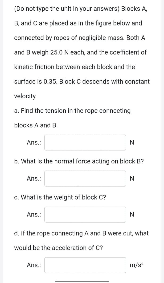 (Do not type the unit in your answers) Blocks A,
B, and C are placed as in the figure below and
connected by ropes of negligible mass. Both A
and B weigh 25.0 N each, and the coefficient of
kinetic friction between each block and the
surface is 0.35. Block C descends with constant
velocity
a. Find the tension in the rope connecting
blocks A and B.
Ans.:
b. What is the normal force acting on block B?
Ans.:
N
c. What is the weight of block C?
Ans.:
d. If the rope connecting A and B were cut, what
would be the acceleration of C?
Ans.:
m/s?
