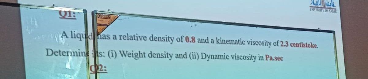 A liquid has a relative density of 0.8 and a kinematic viscosity of 2.3 centistoke.
Deterimineits: (i) Weight density and (ii) Dynamic viscosity in Pa.sec
2:
