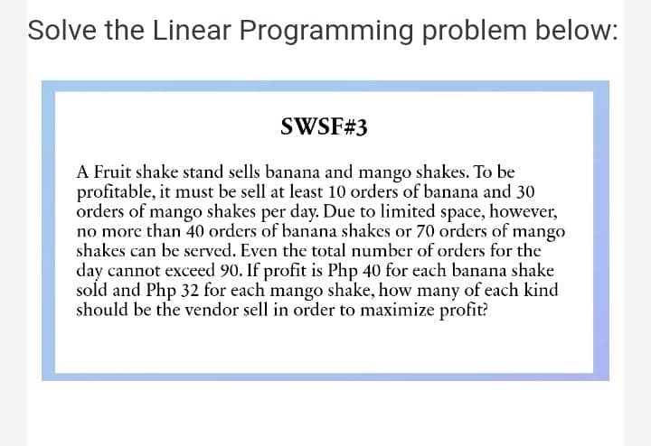 Solve the Linear Programming problem below:
SWSF#3
A Fruit shake stand sells banana and mango shakes. To be
profitable, it must be sell at least 10 orders of banana and 30
orders of mango shakes per day. Due to limited space, however,
no more than 40 orders of banana shakes or 70 orders of mango
shakes can be served. Even the total number of orders for the
day cannot exceed 90. If profit is Php 40 for each banana shake
sold and Php 32 for each mango shake, how many of each kind
should be the vendor sell in order to maximize profit?
