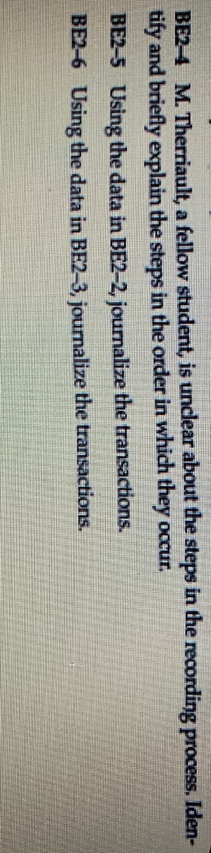 BE2-4 M. Therriault, a fellow student, is unclear about the steps in the recording process. Iden-
tify and briefly explain the steps in the order in which they occur.
BE2-5 Using the data in BE2-2, journalize the transactions.
BE2-6 Using the data in BE2-3, journalize the transactions.