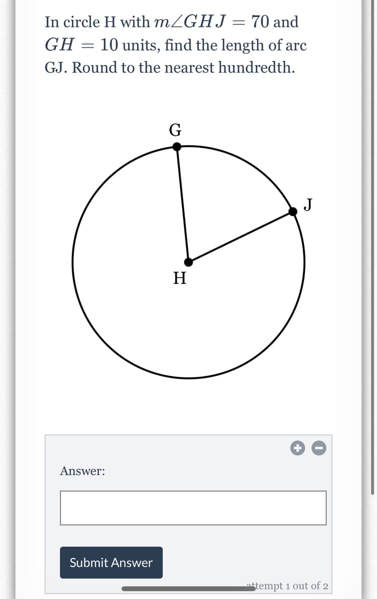 In circle H with MZGHJ = 70 and
GH
10 units, find the length of arc
GJ. Round to the nearest hundredth.
G
J
H
Answer:
Submit Answer
stempt 1 out of 2
