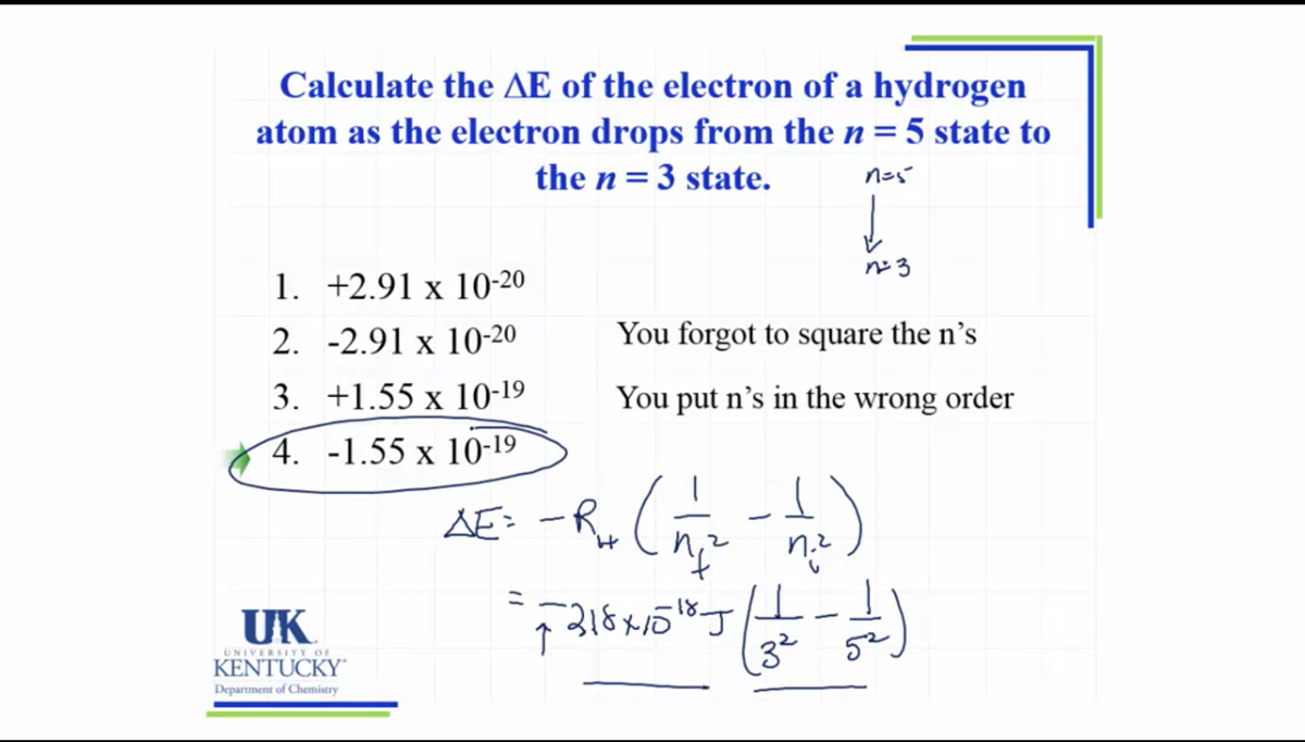 Calculate the AE of the electron of a hydrogen
atom as the electron drops from the n= 5 state to
the n= 3 state.
1. +2.91 x 10-20
2. -2.91 x 10-20
You forgot to square the n’s
3. +1.55 x 10-19
You put n's in the wrong order
4. -1.55 x 10-19
AE: -R.(
UK
UNIVERSITY OF
KENTUCKY'
32
52
Department of Chemistry
