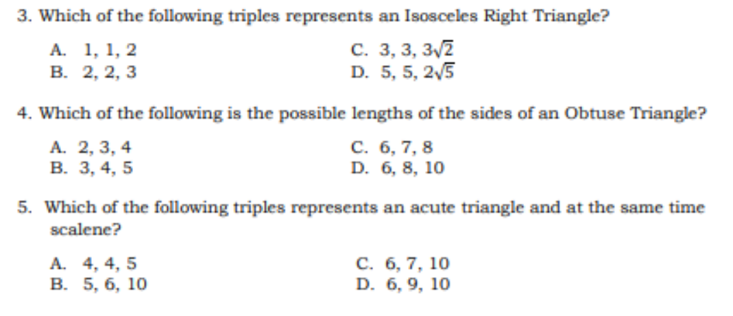 3. Which of the following triples represents an Isosceles Right Triangle?
С. 3, 3, 3/2
D. 5, 5, 2/5
А. 1, 1, 2
В. 2, 2, 3
4. Which of the following is the possible lengths of the sides of an Obtuse Triangle?
A. 2, 3, 4
В. 3, 4, 5
С. 6, 7, 8
D. 6, 8, 10
5. Which of the following triples represents an acute triangle and at the same time
scalene?
А. 4, 4, 5
В. 5, 6, 10
С. 6, 7, 10
D. 6, 9, 10
