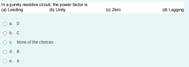 In a purely resistive circuit, the power factor is
(a) Leading
(b) Unity
(c) Zero
(d) Lagging
а. D
O b. C
O c. None of the choices
O d. B
О е. А
