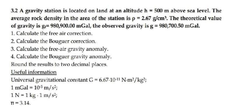 3.2 A gravity station is located on land at an altitude h 500 m above sea level. The
average rock density in the area of the station is p = 2.67 g/cm3. The theoretical value
of gravity is g= 980,900.00 mGal, the observed gravity is g 980,700.50 mGal.
1. Calculate the free air correction.
2. Calculate the Bouguer correction.
3. Calculate the free-air gravity anomaly.
4. Calculate the Bouguer gravity anomaly.
Round the results to two decimal places.
Useful information
Universal gravitational constant G = 6.67-10-11 N-m2/kg²;
1 mGal = 105 m/s3;
1N =1 kg 1 m/s2;
T = 3.14.
