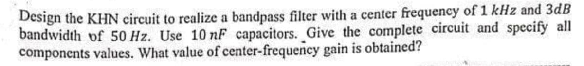 Design the KHN circuit to realize a bandpass filter with a center frequency of 1 kHz and 3dB
bandwidth of 50 Hz. Use 10 nF capacitors. Give the complete circuit and specify all
components values. What value of center-frequency gain is obtained?
