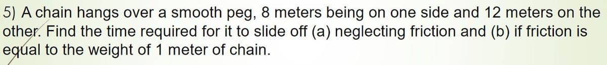 5) A chain hangs over a smooth peg, 8 meters being on one side and 12 meters on the
other. Find the time required for it to slide off (a) neglecting friction and (b) if friction is
eqúal to the weight of 1 meter of chain.
