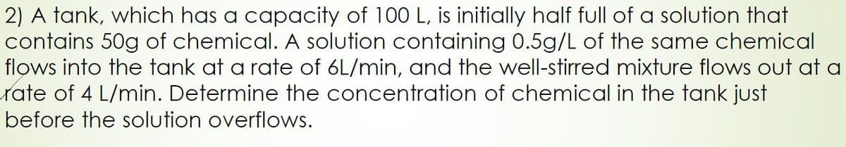 2) A tank, which has a capacity of 100 L, is initially half full of a solution that
contains 50g of chemical. A solution containing 0.5g/L of the same chemical
flows into the tank at a rate of 6L/min, and the well-stirred mixture flows out at a
rate of 4 L/min. Determine the concentration of chemical in the tank just
before the solution overflows.
